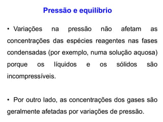 Pressão e equilíbrio
• Variações na pressão não afetam as
concentrações das espécies reagentes nas fases
condensadas (por exemplo, numa solução aquosa)
porque os líquidos e os sólidos são
incompressíveis.
• Por outro lado, as concentrações dos gases são
geralmente afetadas por variações de pressão.
 