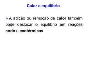 Calor e equilíbrio
❖ A adição ou remoção de calor também
pode deslocar o equilíbrio em reações
endo e exotérmicas
 