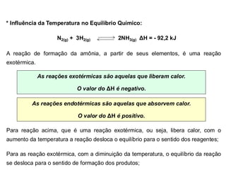 * Influência da Temperatura no Equilíbrio Químico:
N2(g) + 3H2(g) 2NH3(g) ΔH = - 92,2 kJ
A reação de formação da amônia, a partir de seus elementos, é uma reação
exotérmica.
As reações exotérmicas são aquelas que liberam calor.
O valor do ΔH é negativo.
As reações endotérmicas são aquelas que absorvem calor.
O valor do ΔH é positivo.
Para reação acima, que é uma reação exotérmica, ou seja, libera calor, com o
aumento da temperatura a reação desloca o equilíbrio para o sentido dos reagentes;
Para as reação exotérmica, com a diminuição da temperatura, o equilíbrio da reação
se desloca para o sentido de formação dos produtos;
 