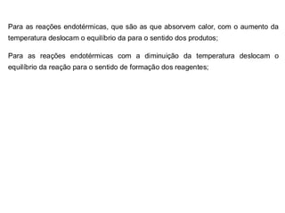 Para as reações endotérmicas, que são as que absorvem calor, com o aumento da
temperatura deslocam o equilíbrio da para o sentido dos produtos;
Para as reações endotérmicas com a diminuição da temperatura deslocam o
equilíbrio da reação para o sentido de formação dos reagentes;
 