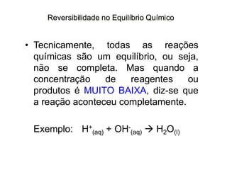Reversibilidade no Equilíbrio Químico
• Tecnicamente, todas as reações
químicas são um equilíbrio, ou seja,
não se completa. Mas quando a
concentração de reagentes ou
produtos é MUITO BAIXA, diz-se que
a reação aconteceu completamente.
Exemplo: H+
(aq) + OH-
(aq) → H2O(l)
 
