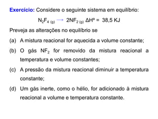 Exercício: Considere o seguinte sistema em equilíbrio:
N2F4 (g) 2NF2 (g) ΔHº = 38,5 KJ
Preveja as alterações no equilíbrio se
(a) A mistura reacional for aquecida a volume constante;
(b) O gás NF2 for removido da mistura reacional a
temperatura e volume constantes;
(c) A pressão da mistura reacional diminuir a temperatura
constante;
(d) Um gás inerte, como o hélio, for adicionado à mistura
reacional a volume e temperatura constante.
 