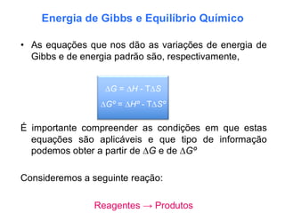 Energia de Gibbs e Equilíbrio Químico
• As equações que nos dão as variações de energia de
Gibbs e de energia padrão são, respectivamente,
É importante compreender as condições em que estas
equações são aplicáveis e que tipo de informação
podemos obter a partir de ∆G e de ∆Gº
Consideremos a seguinte reação:
Reagentes → Produtos
∆G = ∆H - T∆S
∆Gº = ∆Hº - T∆Sº
 