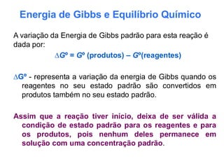 Energia de Gibbs e Equilíbrio Químico
A variação da Energia de Gibbs padrão para esta reação é
dada por:
∆Gº = Gº (produtos) – Gº(reagentes)
∆Gº - representa a variação da energia de Gibbs quando os
reagentes no seu estado padrão são convertidos em
produtos também no seu estado padrão.
Assim que a reação tiver início, deixa de ser válida a
condição de estado padrão para os reagentes e para
os produtos, pois nenhum deles permanece em
solução com uma concentração padrão.
 