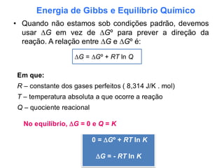 Energia de Gibbs e Equilíbrio Químico
• Quando não estamos sob condições padrão, devemos
usar ∆G em vez de ∆Gº para prever a direção da
reação. A relação entre ∆G e ∆Gº é:
∆G = ∆Gº + RT ln Q
Em que:
R – constante dos gases perfeitos ( 8,314 J/K . mol)
T – temperatura absoluta a que ocorre a reação
Q – quociente reacional
No equilíbrio, G = 0 e Q = K
0 = Gº + RT ln K
G = - RT ln K
 