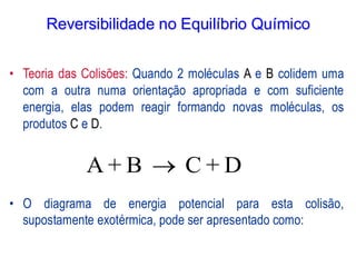 • Teoria das Colisões: Quando 2 moléculas A e B colidem uma
com a outra numa orientação apropriada e com suficiente
energia, elas podem reagir formando novas moléculas, os
produtos C e D.
• O diagrama de energia potencial para esta colisão,
supostamente exotérmica, pode ser apresentado como:
A + B C + D
→
Reversibilidade no Equilíbrio Químico
 