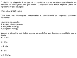 O dióxido de nitrogênio é um gás de cor castanha que se transforma parcialmente em
tetróxido de dinitrogênio, um gás incolor. O equilíbrio entre essas espécies pode ser
representado pela equação:
2 NO2 (g) ⇔ N2O4 (g) ΔH < 0
Com base nas informações apresentadas e considerando as seguintes condições
reacionais:
I. Aumento da pressão.
II. Aumento da temperatura.
III. Adição de N2O4(g).
IV. Adição de NO2(g).
Marque a alternativa que indica apenas as condições que deslocam o equilíbrio para a
direita.
a) I, II e III.
b) I e IV.
c) III e IV.
d) I e II.
e) II, III e IV.
 