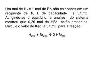 Um mol de H2 e 1 mol de Br2 são colocados em um
recipiente de 10 L de capacidade a 575°C.
Atingindo-se o equilíbrio, a análise do sistema
mostrou que 0,20 mol de HBr estão presentes.
Calcule o valor de Keq, a 575ºC, para a reação:
H2(g) + Br2(g) → 2 HBr(g)
 