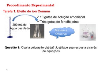 76
Procedimento Experimental
Tarefa 1. Efeito do íon Comum
200 mL de
Água destilada
✓ 10 gotas de solução amoniacal
✓ Três gotas de fenolftaleína
Misture e
Observe
Questão 1: Qual a coloração obtida? Justifique sua resposta através
de equações
 