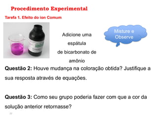 77
Procedimento Experimental
Tarefa 1. Efeito do íon Comum
Adicione uma
espátula
de bicarbonato de
amônio
Misture e
Observe
Questão 2: Houve mudança na coloração obtida? Justifique a
sua resposta através de equações.
Questão 3: Como seu grupo poderia fazer com que a cor da
solução anterior retornasse?
 