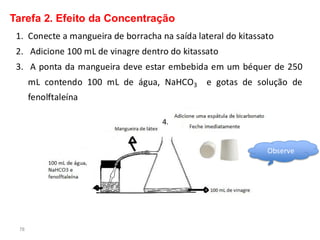 78
Tarefa 2. Efeito da Concentração
1. Conecte a mangueira de borracha na saída lateral do kitassato
2. Adicione 100 mL de vinagre dentro do kitassato
3. A ponta da mangueira deve estar embebida em um béquer de 250
mL contendo 100 mL de água, NaHCO3 e gotas de solução de
fenolftaleína
4.
Observe
 