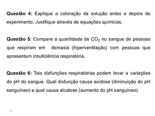 79
Questão 4: Explique a coloração da solução antes e depois do
experimento. Justifique através de equações químicas.
Questão 5: Compare a quantidade de CO2 no sangue de pessoas
que respiram em demasia (hiperventilação) com pessoas que
apresentam insuficiência respiratória.
Questão 6: Tais disfunções respiratórias podem levar a variações
do pH do sangue. Qual disfunção causa acidose (diminuição do pH
sanguíneo) e qual causa alcalose (aumento do pH sanguíneo).
 
