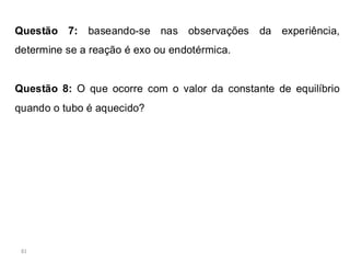 81
Questão 7: baseando-se nas observações da experiência,
determine se a reação é exo ou endotérmica.
Questão 8: O que ocorre com o valor da constante de equilíbrio
quando o tubo é aquecido?
 