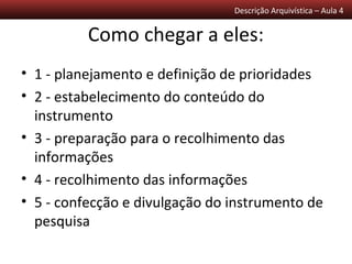 Descrição Arquivística – Aula 4


          Como chegar a eles:
• 1 - planejamento e definição de prioridades
• 2 - estabelecimento do conteúdo do
  instrumento
• 3 - preparação para o recolhimento das
  informações
• 4 - recolhimento das informações
• 5 - confecção e divulgação do instrumento de
  pesquisa
 