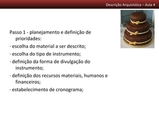 Descrição Arquivística – Aula 4




Passo 1 - planejamento e definição de
   prioridades:
· escolha do material a ser descrito;
· escolha do tipo de instrumento;
· definição da forma de divulgação do
   instrumento;
· definição dos recursos materiais, humanos e
   financeiros;
· estabelecimento de cronograma;
 