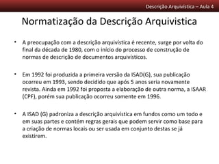 Descrição Arquivística – Aula 4

  Normatização da Descrição Arquivistica
• A preocupação com a descrição arquivística é recente, surge por volta do
  final da década de 1980, com o início do processo de construção de
  normas de descrição de documentos arquivísticos.

• Em 1992 foi produzida a primeira versão da ISAD(G), sua publicação
  ocorreu em 1993, sendo decidido que após 5 anos seria novamente
  revista. Ainda em 1992 foi proposta a elaboração de outra norma, a ISAAR
  (CPF), porém sua publicação ocorreu somente em 1996.

• A ISAD (G) padroniza a descrição arquivística em fundos como um todo e
  em suas partes e contém regras gerais que podem servir como base para
  a criação de normas locais ou ser usada em conjunto destas se já
  existirem.
 