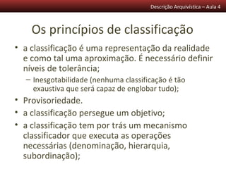 Descrição Arquivística – Aula 4



    Os princípios de classificação
• a classificação é uma representação da realidade
  e como tal uma aproximação. É necessário definir
  níveis de tolerância;
  – Inesgotabilidade (nenhuma classificação é tão
    exaustiva que será capaz de englobar tudo);
• Provisoriedade.
• a classificação persegue um objetivo;
• a classificação tem por trás um mecanismo
  classificador que executa as operações
  necessárias (denominação, hierarquia,
  subordinação);
 