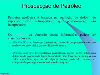 Prospecção de Petróleo Pesquisa geológica é baseada na aquisição de dados  de superfície e/ou subsuperfície, que posteriormente são interpretados Os  Métodos  de obtenção dessas informações podem ser classificados em: Métodos Diretos : fornecem diretamente o valor de um propriedade ou dos parâmetros necessários para o cálculo da mesma Métodos Indiretos : Os resultados possibilitam apenas inferir sobre uma determinada propriedade física do substrato, sem fornecer, a princípio, um valor específico, que, se de alguma forma produzido, deverá ser comprovado por algum método direto de pesquisa  