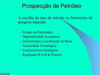 Prospecção de Petróleo A escolha do tipo de método ou ferramenta de pesquisa depende: Estágio da Exploração Disponibilidade Econômica Infraestrutura e Localização da Bacia Necessidade Tecnológica Características Geológicas Regulação (P.E.M & Prazos) 