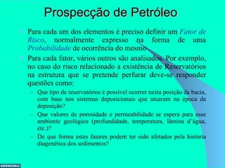 Prospecção de Petróleo Para cada um dos elementos é preciso definir um  Fator de   Risco , normalmente expresso na forma de uma  Probabilidade  de ocorrência do mesmo Para cada fator, vários outros são analisados. Por exemplo, no caso do risco relacionado a existência de Reservatórios na estrutura que se pretende perfurar deve-se responder questões como: Que tipo de reservatórios é possível ocorrer nesta posição da bacia, com base nos sistemas deposicionais que atuaram na época da deposição? Que valores de porosidade e permeabilidade se espera para esse ambiente geológico (profundidade, temperatura, lâmina d’água, etc.)?  De que forma estes fatores podem ter sido afetados pela história diagenética dos sedimentos? 