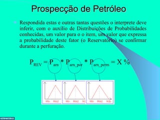 Prospecção de Petróleo Respondida estas e outras tantas questões o interprete deve inferir, com o auxílio de Distribuições de Probabilidades conhecidas, um valor para o o item, um valor que expressa a probabilidade deste fator (o Reservatório) se confirmar durante a perfuração. P REV  = P arn  * P arn_por  * P arn_perm  = X % 
