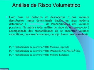 Análise de Risco Volumétrico Com base no histórico de descobertas e dos volumes descobertos numa determinada bacias ou área pode-se determinar a  Distribuição  de Probabilidades dos volumes possíveis. Na prática toda análise de risco de um prospecto é acompanhada das probabilidades de se encontrar volumes específicos, em caso de sucesso, ou seja, haver uma descoberta P 10  = Probabilidade de ocorrer o VOIP Máximo Esperado P 50  = Probabilidade de ocorrer o VOIP (Médio) MAIS PROVÁVEL P 90  = Probabilidade de ocorrer o VOIP Mínimo Esperado 