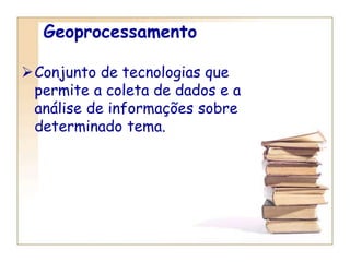 Geoprocessamento
Conjunto de tecnologias que
permite a coleta de dados e a
análise de informações sobre
determinado tema.
 