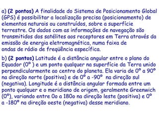 a) (2 pontos) A finalidade do Sistema de Posicionamento Global
(GPS) é possibilitar a localização precisa (posicionamento) de
elementos naturais ou construídos, sobre a superfície
terrestre. Os dados com as informações de navegação são
transmitidos dos satélites aos receptores em Terra através da
emissão de energia eletromagnética, numa faixa de
ondas de rádio de freqüência específica.
b) (2 pontos) Latitude é a distância angular entre o plano do
Equador (0º ) e um ponto qualquer na superfície da Terra unido
perpendicularmente ao centro do planeta. Ela varia de 0º a 90º
na direção norte (positiva) e de 0º a -90º na direção sul
(negativa). Longitude é a distância angular formada entre um
ponto qualquer e o meridiano de origem, geralmente Greenwich
(0º), variando entre 0o a 180o na direção leste (positiva) e 0º
a -180º na direção oeste (negativa) desse meridiano.
 
