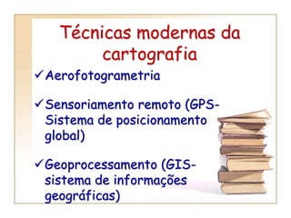 Técnicas modernas da
cartografia
Aerofotogrametria
Sensoriamento remoto (GPS-
Sistema de posicionamento
global)
Geoprocessamento (GIS-
sistema de informações
geográficas)
 