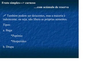 Fruto simples---> carnoso
…com acúmulo de reserva
Também podem ser deiscentes, mas a maioria é
indeiscente, ou seja, não libera as próprias sementes.
Tipos:
a. Baga
*Pepônio
*Hesperídeo
b. Drupa
 