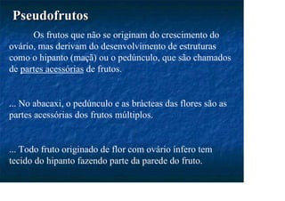 Pseudofrutos
Pseudofrutos
Os frutos que não se originam do crescimento do
ovário, mas derivam do desenvolvimento de estruturas
como o hipanto (maçã) ou o pedúnculo, que são chamados
de partes acessórias de frutos.
... No abacaxi, o pedúnculo e as brácteas das flores são as
partes acessórias dos frutos múltiplos.
... Todo fruto originado de flor com ovário ínfero tem
tecido do hipanto fazendo parte da parede do fruto.
 