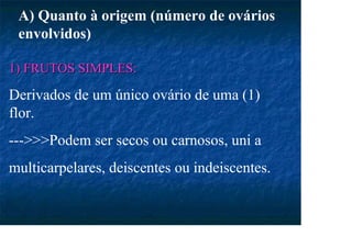 1) FRUTOS SIMPLES:
1) FRUTOS SIMPLES:
Derivados de um único ovário de uma (1)
flor.
--->>>Podem ser secos ou carnosos, uni a
multicarpelares, deiscentes ou indeiscentes.
A) Quanto à origem (número de ovários
envolvidos)
 
