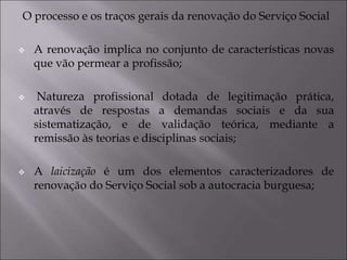 O processo e os traços gerais da renovação do Serviço Social
 A renovação implica no conjunto de características novas
que vão permear a profissão;
 Natureza profissional dotada de legitimação prática,
através de respostas a demandas sociais e da sua
sistematização, e de validação teórica, mediante a
remissão às teorias e disciplinas sociais;
 A laicização é um dos elementos caracterizadores de
renovação do Serviço Social sob a autocracia burguesa;
 