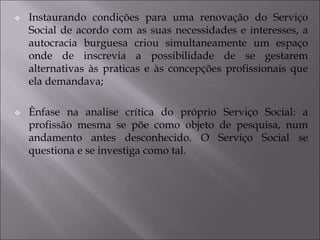 Instaurando condições para uma renovação do Serviço
Social de acordo com as suas necessidades e interesses, a
autocracia burguesa criou simultaneamente um espaço
onde de inscrevia a possibilidade de se gestarem
alternativas às praticas e às concepções profissionais que
ela demandava;
 Ênfase na analise crítica do próprio Serviço Social: a
profissão mesma se põe como objeto de pesquisa, num
andamento antes desconhecido. O Serviço Social se
questiona e se investiga como tal.
 