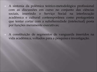  A sintonia da polêmica teórico-metodológica profissional
com as discussões em curso no conjunto das ciências
sociais, inserindo o Serviço Social na interlocução
acadêmica e cultural contemporânea como protagonista
que tentar cortar com a subalternidade (intelectual) posta
por funções meramente executivas;
 A constituição de segmentos de vanguarda inseridos na
vida acadêmica, voltados para a pesquisa e investigação.
 