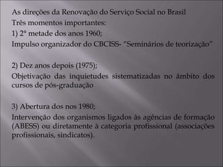 As direções da Renovação do Serviço Social no Brasil
Três momentos importantes:
1) 2° metade dos anos 1960;
Impulso organizador do CBCISS- “Seminários de teorização”
2) Dez anos depois (1975);
Objetivação das inquietudes sistematizadas no âmbito dos
cursos de pós-graduação
3) Abertura dos nos 1980;
Intervenção dos organismos ligados às agências de formação
(ABESS) ou diretamente à categoria profissional (associações
profissionais, sindicatos).
 