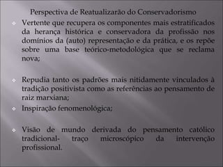 Perspectiva de Reatualizarão do Conservadorismo
 Vertente que recupera os componentes mais estratificados
da herança histórica e conservadora da profissão nos
domínios da (auto) representação e da prática, e os repõe
sobre uma base teórico-metodológica que se reclama
nova;
 Repudia tanto os padrões mais nitidamente vinculados à
tradição positivista como as referências ao pensamento de
raiz marxiana;
 Inspiração fenomenológica;
 Visão de mundo derivada do pensamento católico
tradicional- traço microscópico da intervenção
profissional.
 