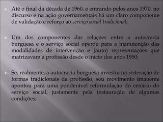  Até o final da década de 1960, e entrando pelos anos 1970, no
discurso e na ação governamentais há um claro componente
de validação e reforço ao serviço social tradicional;
 Um dos componentes das relações entre a autocracia
burguesa e o serviço social operou para a manutenção das
modalidades de intervenção e (auto) representações que
matrizavam a profissão desde o início dos anos 1950;
 Se, realmente, a autocracia burguesa investiu na reiteração de
formas tradicionais da profissão, seu movimento imanente
apontou para uma ponderável reformulação do cenário do
serviço social, justamente pela instauração de algumas
condições;
 