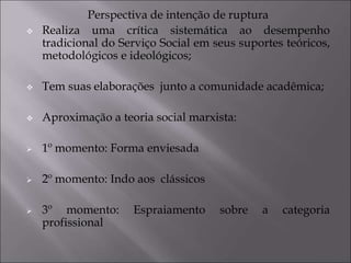Perspectiva de intenção de ruptura
 Realiza uma crítica sistemática ao desempenho
tradicional do Serviço Social em seus suportes teóricos,
metodológicos e ideológicos;
 Tem suas elaborações junto a comunidade acadêmica;
 Aproximação a teoria social marxista:
 1º momento: Forma enviesada
 2º momento: Indo aos clássicos
 3º momento: Espraiamento sobre a categoria
profissional
 