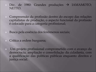  Déc. de 1980: Grandes produções  IAMAMOTO;
NETTO.
 Compreensão da profissão dentro do escopo das relações
capitalistas de produção, o aspecto funcional da profissão
é colocado para a categoria profissional;
 Busca pela essência dos fenômenos sociais;
 Crítica a ordem burguesa;
 Um projeto profissional comprometido com o avanço da
democracia, ampliação e consolidação da cidadania, com
a qualificação das políticas públicas enquanto direitos e
justiça social.
 