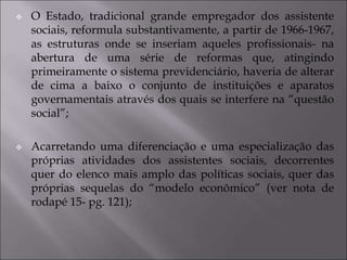  O Estado, tradicional grande empregador dos assistente
sociais, reformula substantivamente, a partir de 1966-1967,
as estruturas onde se inseriam aqueles profissionais- na
abertura de uma série de reformas que, atingindo
primeiramente o sistema previdenciário, haveria de alterar
de cima a baixo o conjunto de instituições e aparatos
governamentais através dos quais se interfere na “questão
social”;
 Acarretando uma diferenciação e uma especialização das
próprias atividades dos assistentes sociais, decorrentes
quer do elenco mais amplo das políticas sociais, quer das
próprias sequelas do “modelo econômico” (ver nota de
rodapé 15- pg. 121);
 