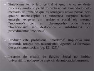  Sinteticamente, o fato central é que, no curso deste
processo, mudou o perfil do profissional demandado pelo
mercado de trabalho que as condições novas postas pelo
quadro macroscópico da autocracia burguesa faziam
emergir: exige-se um assistente social ele mesmo
“moderno”- com um desempenho onde traços
“tradicionais” são deslocados e substituídos por
procedimentos “racionais”.
 Produzir este profissional “moderno” implicava uma
profunda rotação nos mecanismos vigentes da formação
dos assistentes sociais (pg. 124-125)/
 Inserção do ensino do Serviço Social no âmbito
universitário no lapso de vigência da autocracia burguesa;
 