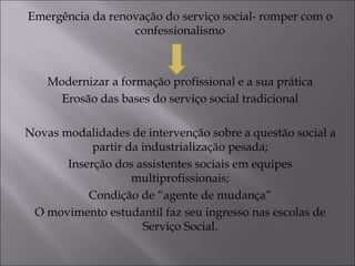 Emergência da renovação do serviço social- romper com o
confessionalismo
Modernizar a formação profissional e a sua prática
Erosão das bases do serviço social tradicional
Novas modalidades de intervenção sobre a questão social a
partir da industrialização pesada;
Inserção dos assistentes sociais em equipes
multiprofissionais;
Condição de “agente de mudança”
O movimento estudantil faz seu ingresso nas escolas de
Serviço Social.
 
