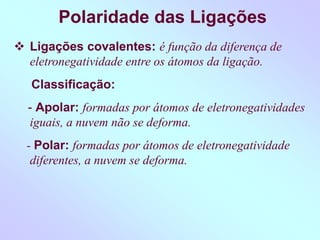 Polaridade das Ligações
 Ligações covalentes: é função da diferença de
eletronegatividade entre os átomos da ligação.
Classificação:
- Apolar: formadas por átomos de eletronegatividades
iguais, a nuvem não se deforma.
- Polar: formadas por átomos de eletronegatividade
diferentes, a nuvem se deforma.
 