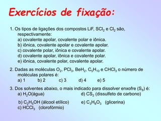 Exercícios de fixação:
1. Os tipos de ligações dos compostos LiF, SCl2 e Cl2 são,
respectivamente:
a) covalente apolar, covalente polar e iônica.
b) iônica, covalente apolar e covalente apolar.
c) covalente polar, iônica e covalente apolar.
d) covalente apolar, iônica e covalente polar.
e) iônica, covalente polar, covalente apolar.
2. Dadas as moléculas O2, PCl3, BeH2, C5H10 e CHCl3 o número de
moléculas polares é:
a) 1 b) 2 c) 3 d) 4 e) 5
3. Dos solventes abaixo, o mais indicado para dissolver enxofre (S8) é:
a) H2O(água) d) CS2 (dissulfeto de carbono)
b) C2H5OH (álcool etílico) e) C3H8O3 (glicerina)
c) HCCl3 (clorofórmio)
 