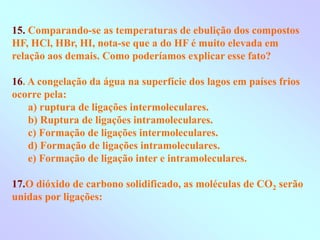 15. Comparando-se as temperaturas de ebulição dos compostos
HF, HCl, HBr, HI, nota-se que a do HF é muito elevada em
relação aos demais. Como poderíamos explicar esse fato?
16. A congelação da água na superfície dos lagos em países frios
ocorre pela:
a) ruptura de ligações intermoleculares.
b) Ruptura de ligações intramoleculares.
c) Formação de ligações intermoleculares.
d) Formação de ligações intramoleculares.
e) Formação de ligação inter e intramoleculares.
17.O dióxido de carbono solidificado, as moléculas de CO2 serão
unidas por ligações:
 