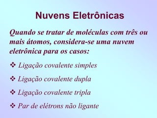Nuvens Eletrônicas
Quando se tratar de moléculas com três ou
mais átomos, considera-se uma nuvem
eletrônica para os casos:
 Ligação covalente simples
 Ligação covalente dupla
 Ligação covalente tripla
 Par de elétrons não ligante
 