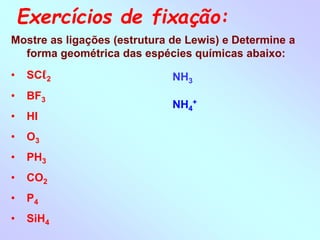 Exercícios de fixação:
Mostre as ligações (estrutura de Lewis) e Determine a
forma geométrica das espécies químicas abaixo:
• SCℓ2
• BF3
• HI
• O3
• PH3
• CO2
• P4
• SiH4
NH3
NH4
+
 