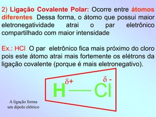 2) Ligação Covalente Polar: Ocorre entre átomos
diferentes. Dessa forma, o átomo que possui maior
eletronegatividade atrai o par eletrônico
compartilhado com maior intensidade.
Ex.: HCl. O par eletrônico fica mais próximo do cloro
pois este átomo atrai mais fortemente os elétrons da
ligação covalente (porque é mais eletronegativo).
H Cl
+  -
A ligação forma
um dipolo elétrico
 