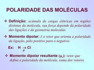 POLARIDADE DAS MOLÉCULAS
 Definição: acúmulo de cargas elétricas em regiões
distintas da molécula, sua força depende da polaridade
das ligações e da geometria molecular.
 Momento dipolar: é o vetor que orienta a polaridade
da ligação, pólo positivo para o negativo.
Ex: H  Cl

 Momento dipolar resultante (r): vetor que
define a polaridade da molécula, soma dos vetores.
 